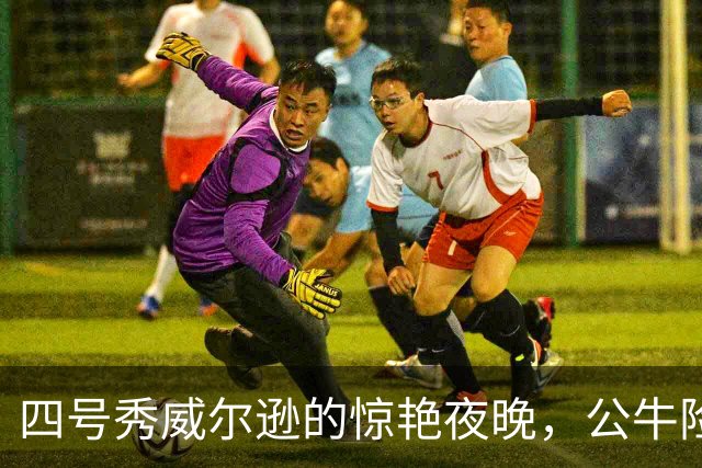 四号秀威尔逊的惊艳夜晚，公牛险败依然充满期待